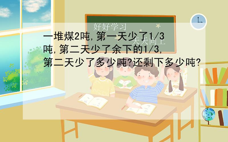 一堆煤2吨,第一天少了1/3吨,第二天少了余下的1/3,第二天少了多少吨?还剩下多少吨?