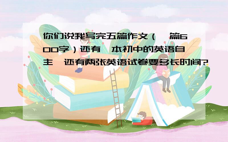 你们说我写完五篇作文（一篇600字）还有一本初中的英语自主,还有两张英语试卷要多长时间?