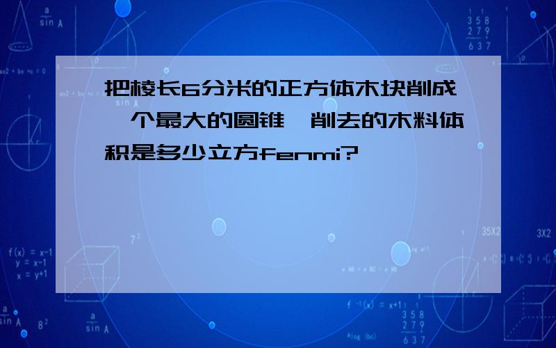 把棱长6分米的正方体木块削成一个最大的圆锥,削去的木料体积是多少立方fenmi?