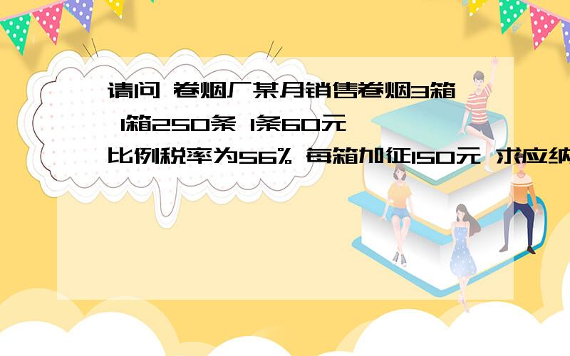 请问 卷烟厂某月销售卷烟3箱 1箱250条 1条60元 比例税率为56% 每箱加征150元 求应纳消费税