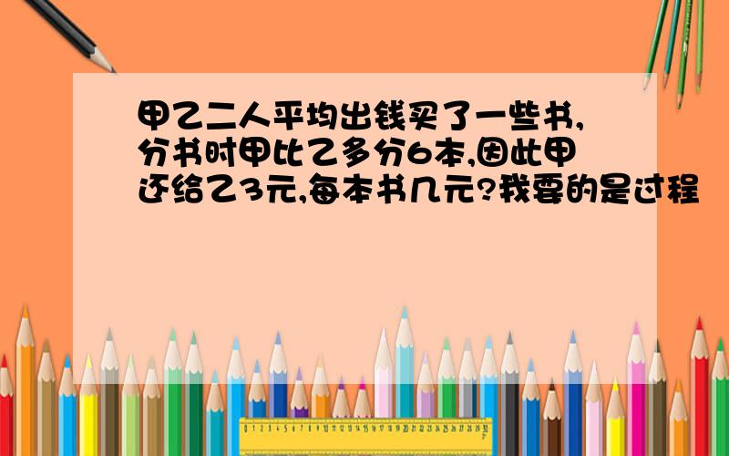 甲乙二人平均出钱买了一些书,分书时甲比乙多分6本,因此甲还给乙3元,每本书几元?我要的是过程