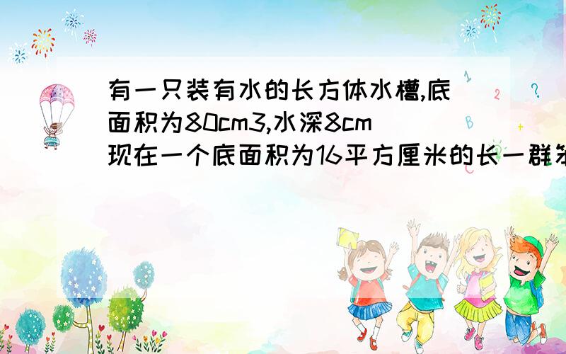 有一只装有水的长方体水槽,底面积为80cm3,水深8cm现在一个底面积为16平方厘米的长一群笨蛋