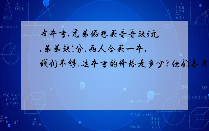 有本书,兄弟俩想买哥哥缺5元,弟弟缺1分.两人合买一本,钱仍不够.这本书的价格是多少?他们各有多少钱?最好有算式