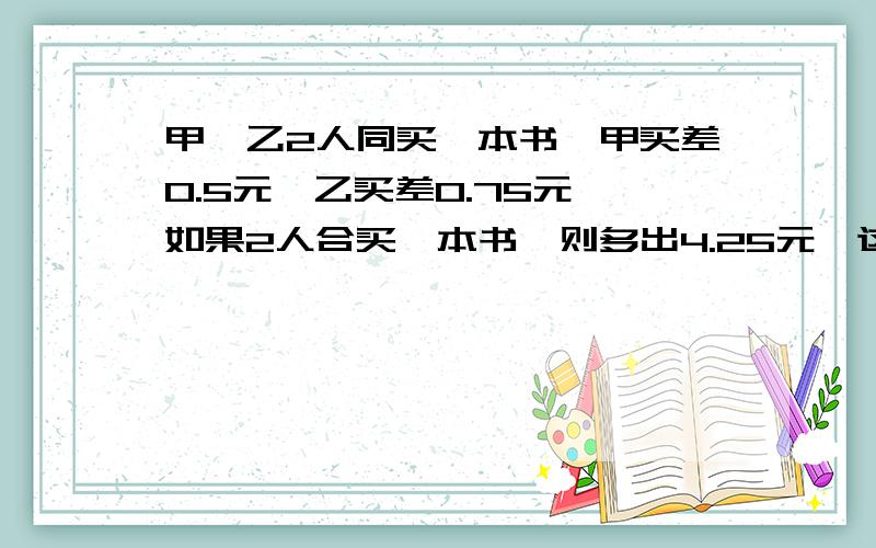 甲、乙2人同买一本书,甲买差0.5元,乙买差0.75元,如果2人合买一本书,则多出4.25元,这本书多少元q we qwreqwewq qw