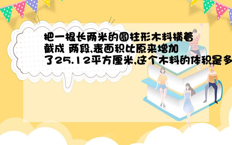 把一根长两米的圆柱形木料横着截成 两段,表面积比原来增加了25.12平方厘米,这个木料的体积是多少?