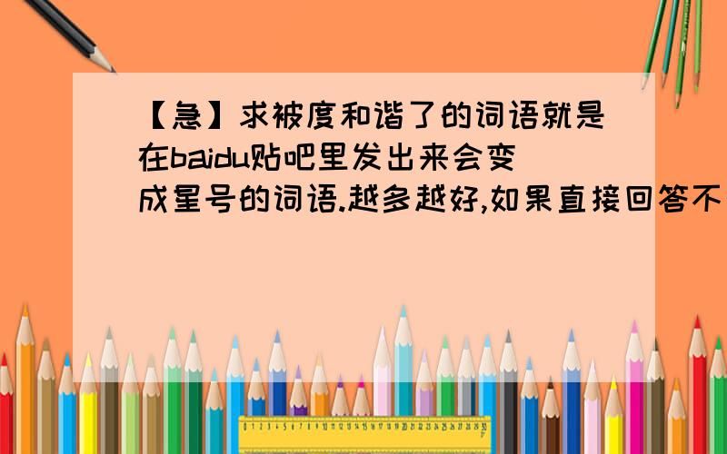 【急】求被度和谐了的词语就是在baidu贴吧里发出来会变成星号的词语.越多越好,如果直接回答不行,那就把它弄成日志或文章,最少十个.在贴吧里发出来会变成其他东东也行.