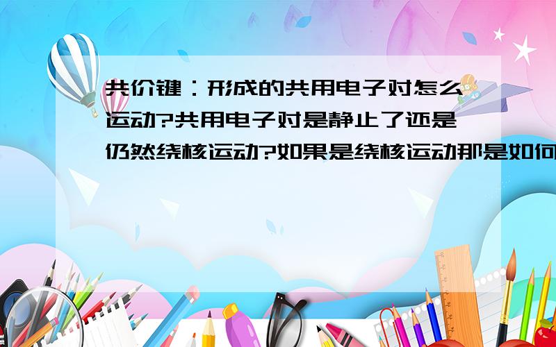 共价键：形成的共用电子对怎么运动?共用电子对是静止了还是仍然绕核运动?如果是绕核运动那是如何运动的,8字形还是?如果一个电子交替着绕两原子核运动,那在同一时间不还是只有一个电