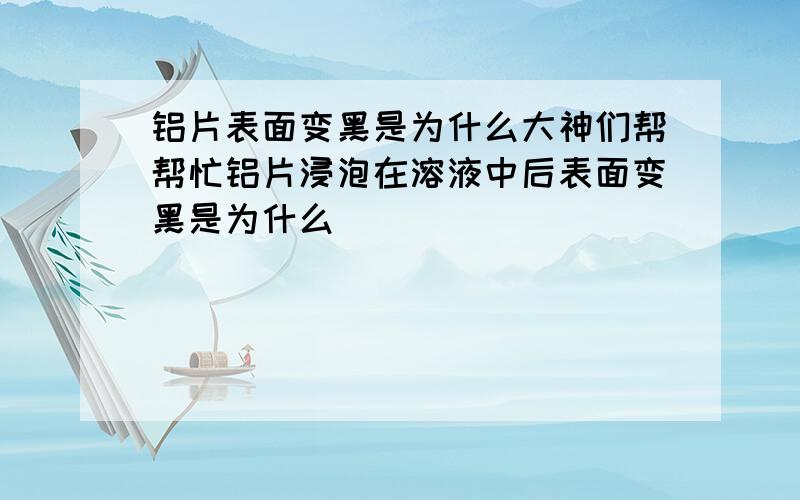 铝片表面变黑是为什么大神们帮帮忙铝片浸泡在溶液中后表面变黑是为什么