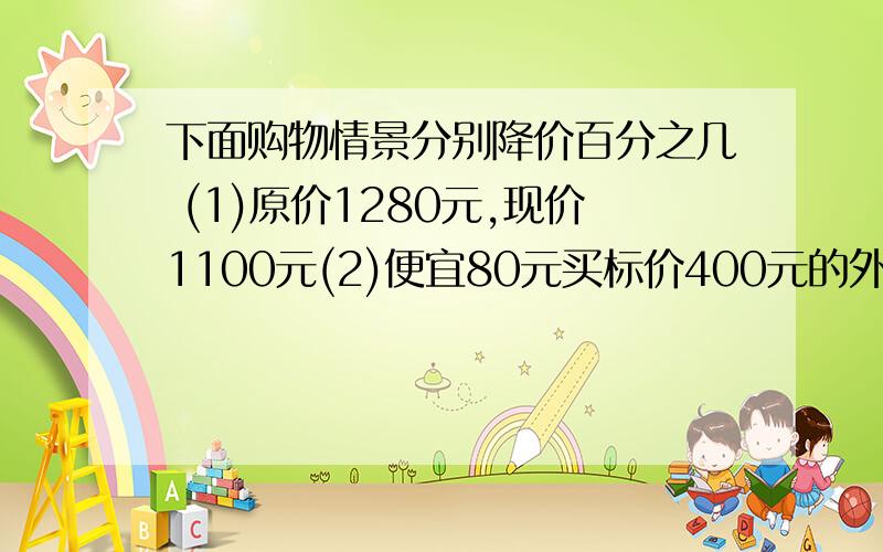 下面购物情景分别降价百分之几 (1)原价1280元,现价1100元(2)便宜80元买标价400元的外套（3)买四送一要算式,