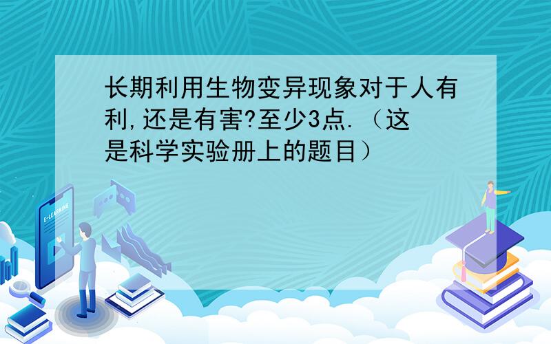 长期利用生物变异现象对于人有利,还是有害?至少3点.（这是科学实验册上的题目）