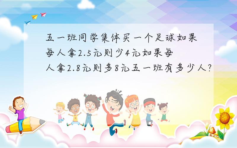 五一班同学集体买一个足球如果每人拿2.5元则少4元如果每人拿2.8元则多8元五一班有多少人?