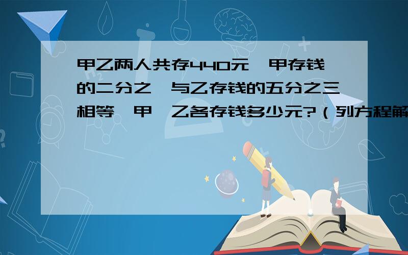 甲乙两人共存440元,甲存钱的二分之一与乙存钱的五分之三相等,甲、乙各存钱多少元?（列方程解） 列一个简单点的,比较好理解,（列式）＝440