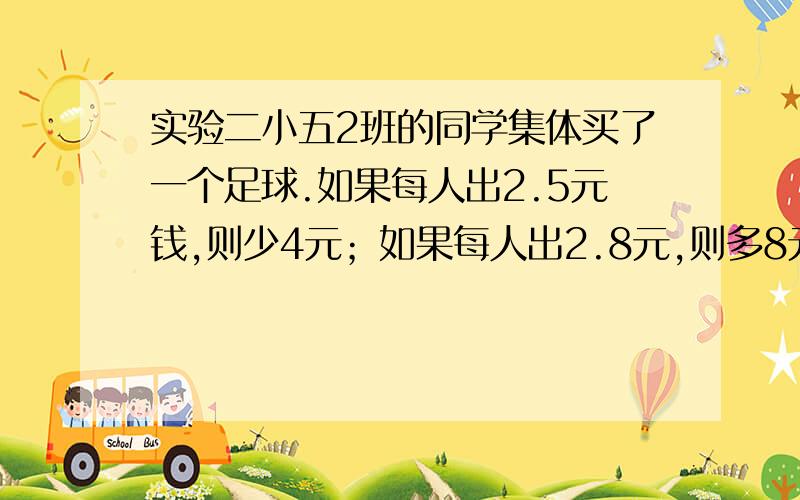 实验二小五2班的同学集体买了一个足球.如果每人出2.5元钱,则少4元；如果每人出2.8元,则多8元,五2班一共有几人?