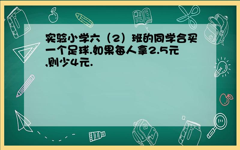 实验小学六（2）班的同学合买一个足球.如果每人拿2.5元,则少4元.