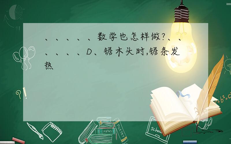 、、、、、数学也怎样做?、、、、、、D、锯木头时,锯条发热