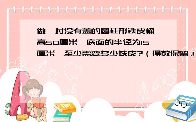 做一对没有盖的圆柱形铁皮桶,高50厘米,底面的半径为15厘米,至少需要多少铁皮?（得数保留π）.一个高为10厘米的圆柱体,如果它的高增加2厘米,那么它的表面积就增加125.6平方厘米,求这个圆柱