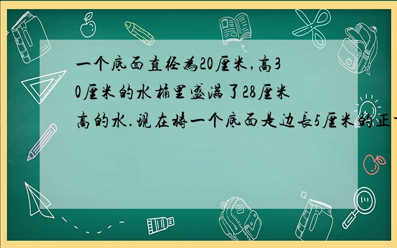 一个底面直径为20厘米,高30厘米的水桶里盛满了28厘米高的水.现在将一个底面是边长5厘米的正方形,高是30厘米的长方体铁块慢慢地垂直放入水中（如图）.问当长方体铁块浸入水中几厘米时水