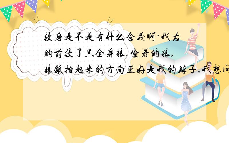 纹身是不是有什么含义啊·我右胸前纹了只全身狼.坐着的狼,狼头抬起来的方向正好是我的脖子,我想问一下这样是不是不太好呢,纹身是不是有含义呢,我觉得自从纹上这之狼,我有点不太顺.你