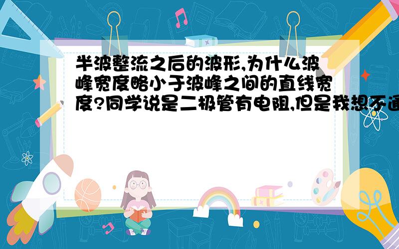 半波整流之后的波形,为什么波峰宽度略小于波峰之间的直线宽度?同学说是二极管有电阻,但是我想不通.