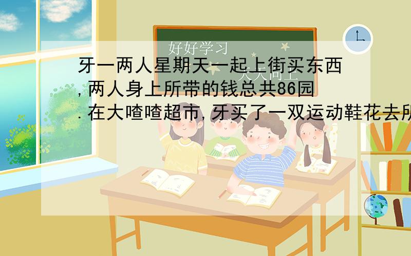 牙一两人星期天一起上街买东西,两人身上所带的钱总共86园.在大喳喳超市,牙买了一双运动鞋花去所带的钱的九分之四,一买了一件衬衫花去人民币十六圆.这时两人身上所剩的钱正好样多,问