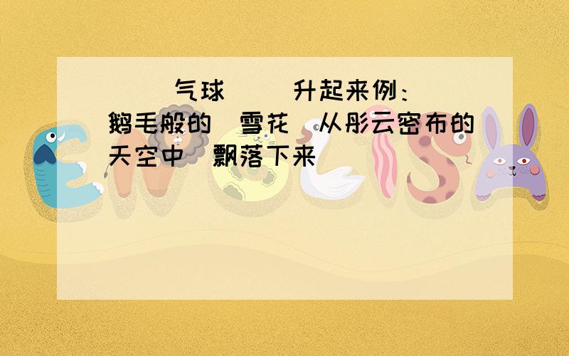 ( )气球（ ）升起来例：（鹅毛般的）雪花（从彤云密布的天空中）飘落下来