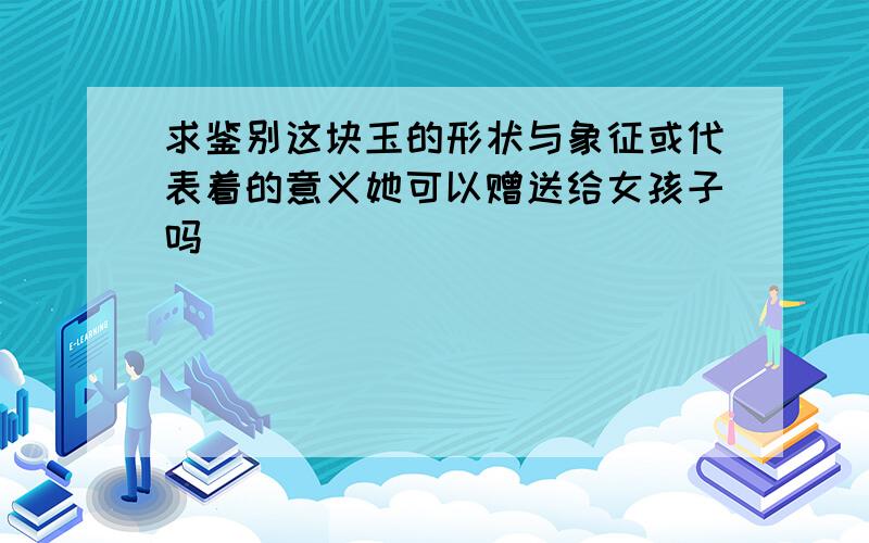 求鉴别这块玉的形状与象征或代表着的意义她可以赠送给女孩子吗