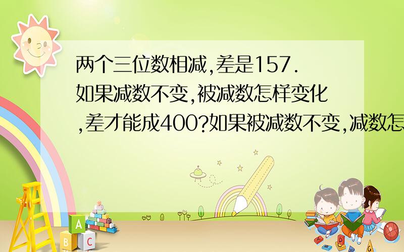 两个三位数相减,差是157.如果减数不变,被减数怎样变化,差才能成400?如果被减数不变,减数怎样变化,差才能变成350?