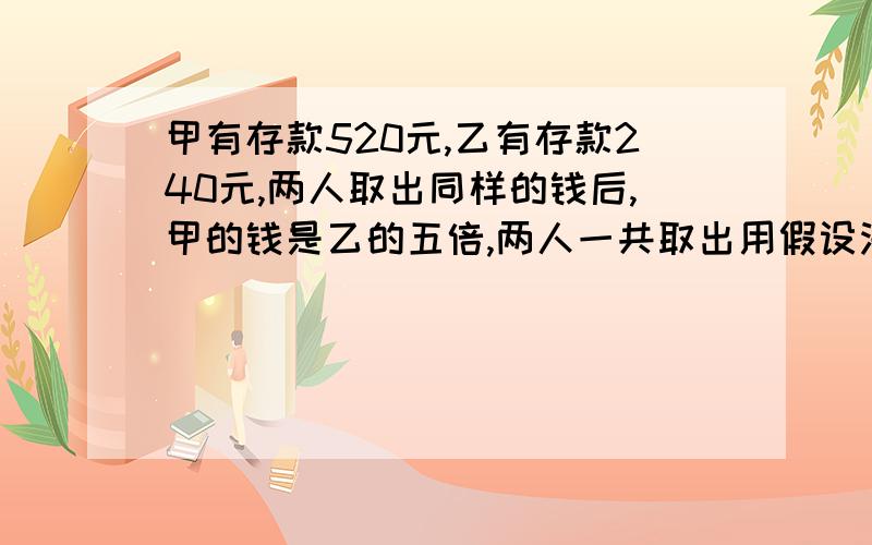 甲有存款520元,乙有存款240元,两人取出同样的钱后,甲的钱是乙的五倍,两人一共取出用假设法