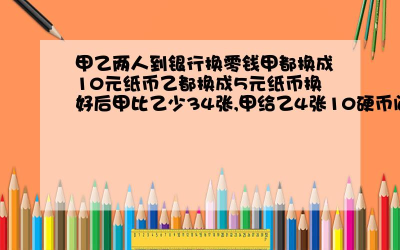 甲乙两人到银行换零钱甲都换成10元纸币乙都换成5元纸币换好后甲比乙少34张,甲给乙4张10硬币问：这时这时两人的钱数相同两人共有几元?经济急将积极急积极急经济积极急