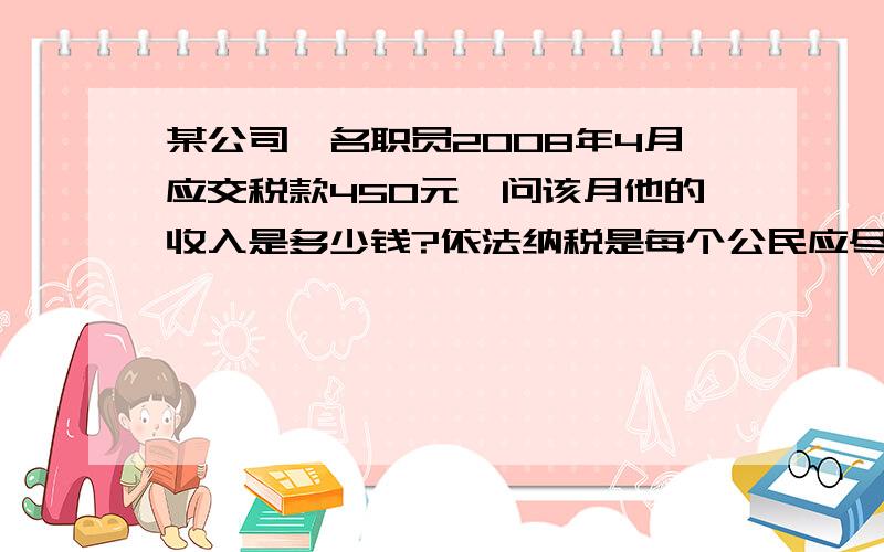 某公司一名职员2008年4月应交税款450元,问该月他的收入是多少钱?依法纳税是每个公民应尽的义务．从2008年3月1日起,新修改后的《中华人民共和国个人所得税法》规定,公民每月收入不超过2000