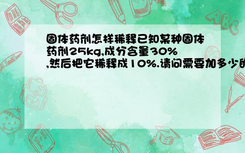 固体药剂怎样稀释已知某种固体药剂25kg,成分含量30%,然后把它稀释成10%.请问需要加多少的水!求详细的计算公式!