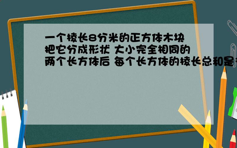 一个棱长8分米的正方体木块 把它分成形状 大小完全相同的两个长方体后 每个长方体的棱长总和是多少分米?