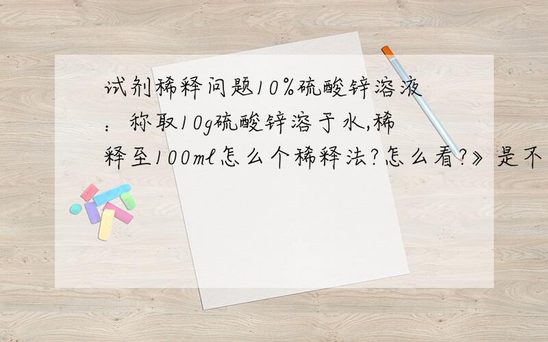 试剂稀释问题10%硫酸锌溶液：称取10g硫酸锌溶于水,稀释至100ml怎么个稀释法?怎么看?》是不是10g的硫酸锌放在容量瓶里，再倒入蒸馏水到100ml，就配成10%硫酸锌溶液了呢？