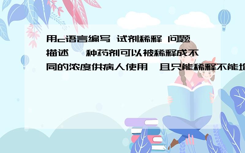 用c语言编写 试剂稀释 问题描述 一种药剂可以被稀释成不同的浓度供病人使用,且只能稀释不能增加浓度；又已知医院规定同一瓶药剂只能给某个病人以及排在他后面的若干人使用.现为了能