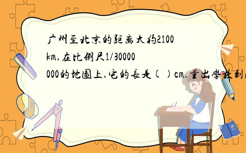 广州至北京的距离大约2100km,在比例尺1/30000000的地图上,它的长是()cm.量出学校到海珠广场3.6cm,少年宫和宝岗体育场的距离分别是2.4米和1.1米再用1:600求出它们的实际距离分别是多少米?（测量