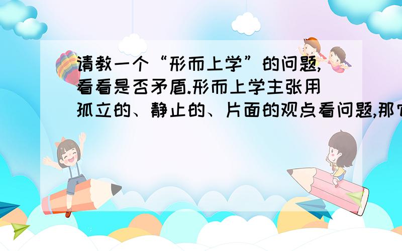 请教一个“形而上学”的问题,看看是否矛盾.形而上学主张用孤立的、静止的、片面的观点看问题,那它为什么又把事物变化的原因归结为外部力量的推动呢,这不是说明事物是联系的、相关的