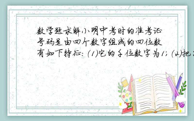 数学题求解小明中考时的准考证号码是由四个数字组成的四位数有如下特征：（1）它的千位数字为1；（2）把千小明中考时的准考证号码是由四个数字组成的四位数有如下特征：（1）它的千