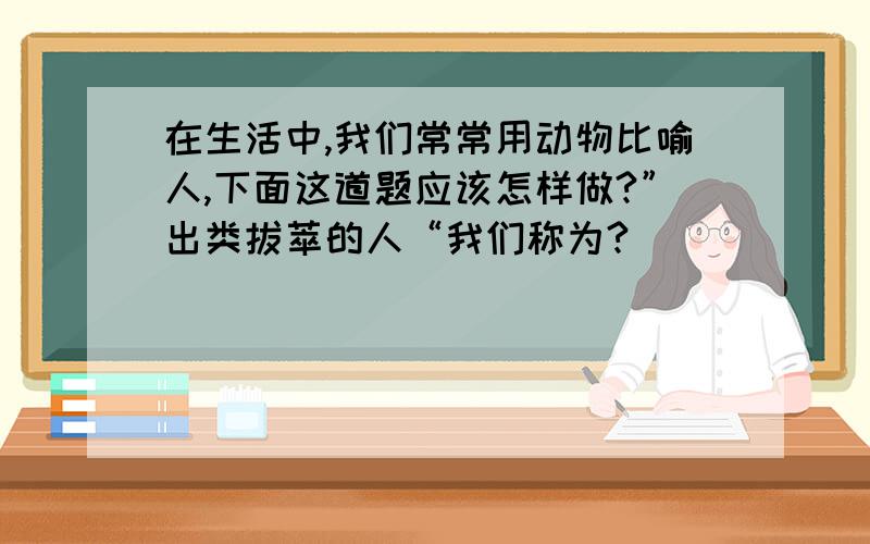 在生活中,我们常常用动物比喻人,下面这道题应该怎样做?”出类拔萃的人“我们称为?