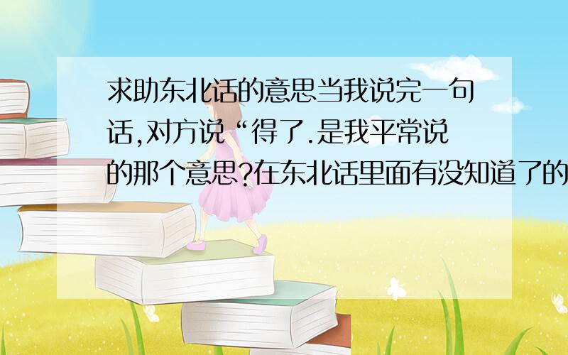 求助东北话的意思当我说完一句话,对方说“得了.是我平常说的那个意思?在东北话里面有没知道了的意思