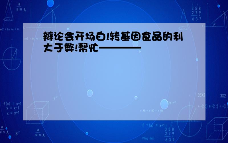 辩论会开场白!转基因食品的利大于弊!帮忙————