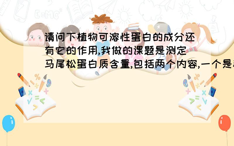 请问下植物可溶性蛋白的成分还有它的作用,我做的课题是测定马尾松蛋白质含量,包括两个内容,一个是粗蛋白,一个是可溶性蛋白,但对可溶性蛋白一点都不了解,所以想知道一下它的概念,组成