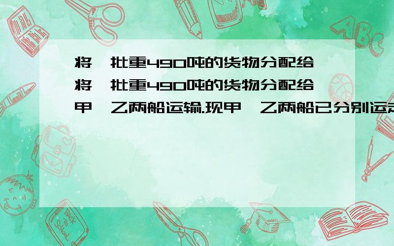 将一批重490吨的货物分配给将一批重490吨的货物分配给甲、乙两船运输.现甲、乙两船已分别运走其任务的七将一批重490吨的货物分配给甲、乙两船运输.现甲、乙两船已分别运走其任务的七