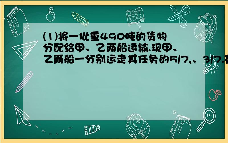 (1)将一批重490吨的货物分配给甲、乙两船运输.现甲、乙两船一分别运走其任务的5/7,、3/7.在已运走的货物中,甲船比乙船多运30吨,求分配给甲、乙两船的任务数.(2)自编一道应用题,要求如下：