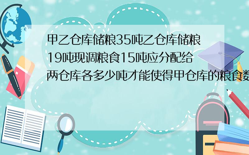 甲乙仓库储粮35吨乙仓库储粮19吨现调粮食15吨应分配给两仓库各多少吨才能使得甲仓库的粮食数量是乙仓库的