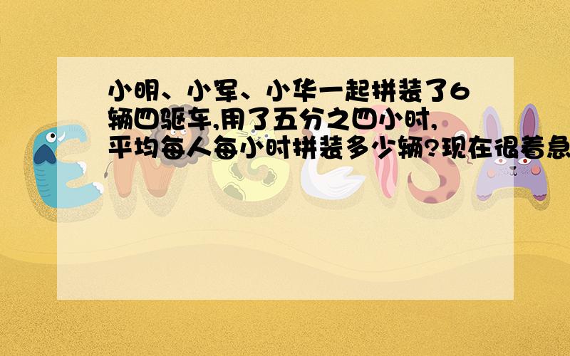 小明、小军、小华一起拼装了6辆四驱车,用了五分之四小时,平均每人每小时拼装多少辆?现在很着急，不回答的请绕道~还有一题：下面这种型号的卡车三分子七小时可以运走一堆石子的三分