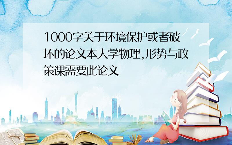 1000字关于环境保护或者破坏的论文本人学物理,形势与政策课需要此论文