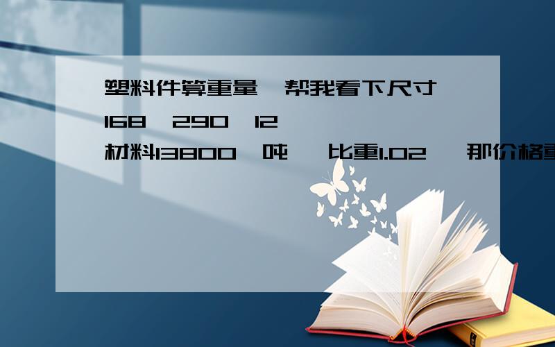 塑料件算重量,帮我看下尺寸 168*290*12    材料13800一吨   比重1.02   那价格重量各为多少