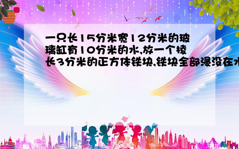 一只长15分米宽12分米的玻璃缸有10分米的水,放一个棱长3分米的正方体铁块,铁块全部浸没在水中并且水未溢,这时,水面升高了几厘米?