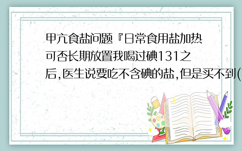 甲亢食盐问题『日常食用盐加热可否长期放置我喝过碘131之后,医生说要吃不含碘的盐,但是买不到(南阳或许昌哪里有买),我想把盐加热后,不知道可不可以长期放置…