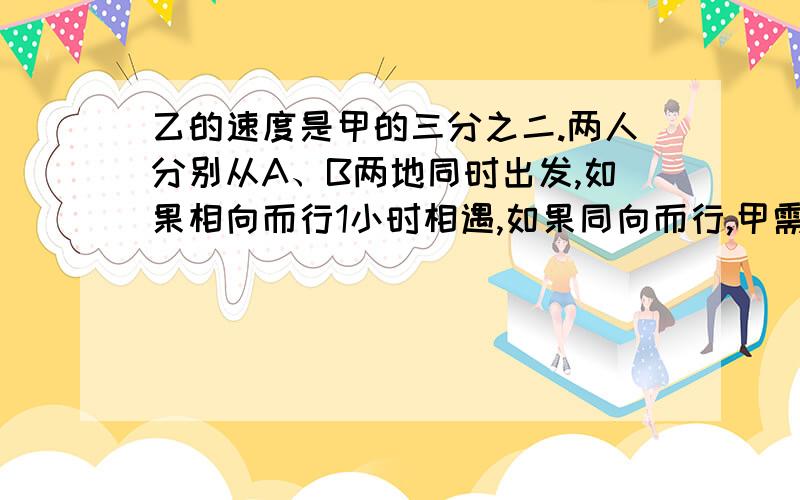 乙的速度是甲的三分之二.两人分别从A、B两地同时出发,如果相向而行1小时相遇,如果同向而行,甲需多长时快